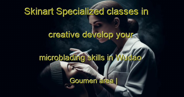 Skinart Specialized classes in creative develop your microblading skills in Wudao Goumen area | MicrobladingTraining | MicrobladingClasses | SkinartTraining-China
